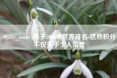 宿州男子5000米世界排名-这些积分不仅关乎个人荣誉