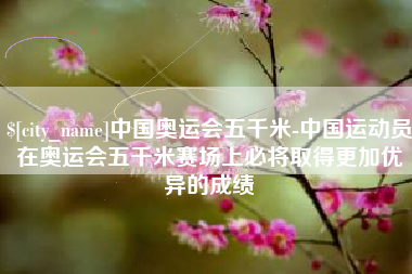 宿州中国奥运会五千米-中国运动员在奥运会五千米赛场上必将取得更加优异的成绩