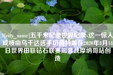 宿州五千米纪录世界纪录-这一惊人成绩由乌干达选手切普特盖在2020年8月14日世界田联钻石联赛揭幕战摩纳哥站创造