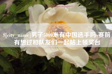 宿州男子5000米有中国选手吗-赛前有想过和队友们一起站上领奖台