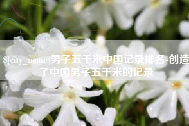 宿州男子五千米中国记录排名-创造了中国男子五千米的记录