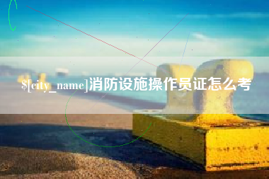 宿州消防设施操作员证怎么考