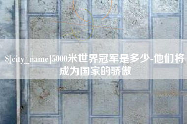 宿州5000米世界冠军是多少-他们将成为国家的骄傲